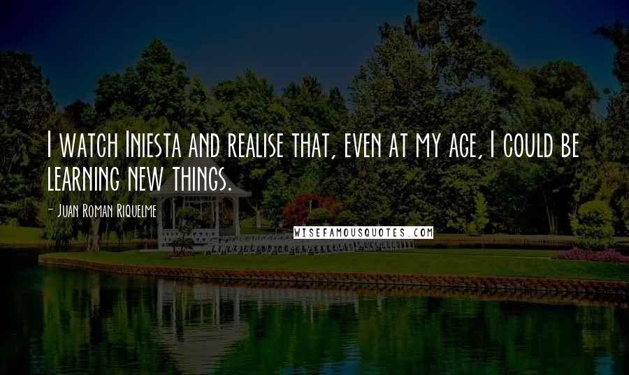 Juan Roman Riquelme Quotes: I watch Iniesta and realise that, even at my age, I could be learning new things.