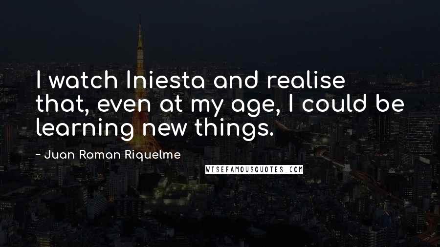 Juan Roman Riquelme Quotes: I watch Iniesta and realise that, even at my age, I could be learning new things.
