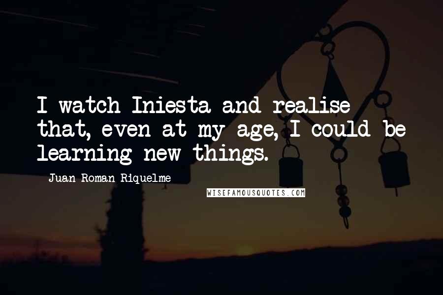 Juan Roman Riquelme Quotes: I watch Iniesta and realise that, even at my age, I could be learning new things.