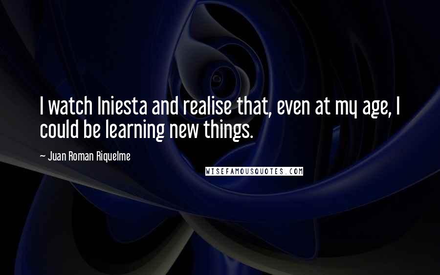 Juan Roman Riquelme Quotes: I watch Iniesta and realise that, even at my age, I could be learning new things.
