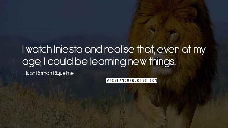 Juan Roman Riquelme Quotes: I watch Iniesta and realise that, even at my age, I could be learning new things.