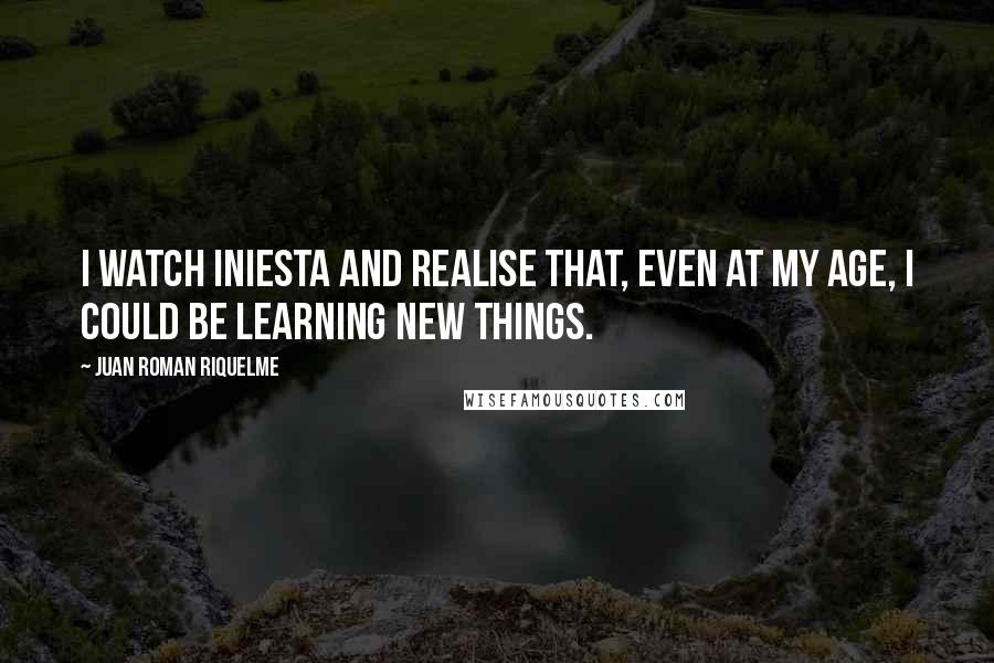 Juan Roman Riquelme Quotes: I watch Iniesta and realise that, even at my age, I could be learning new things.