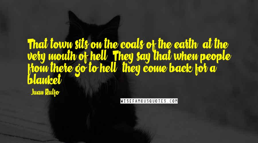 Juan Rulfo Quotes: That town sits on the coals of the earth, at the very mouth of hell. They say that when people from there go to hell, they come back for a blanket.