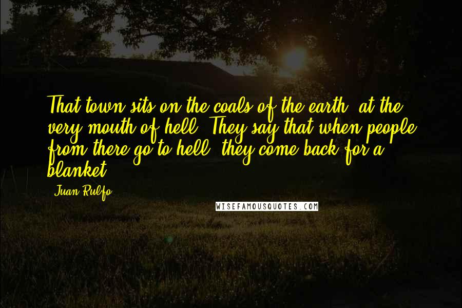 Juan Rulfo Quotes: That town sits on the coals of the earth, at the very mouth of hell. They say that when people from there go to hell, they come back for a blanket.