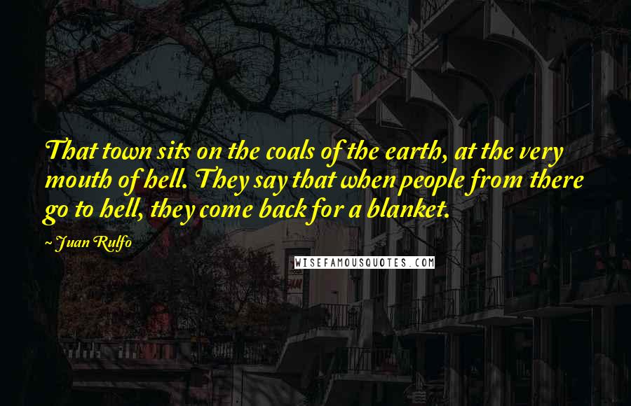 Juan Rulfo Quotes: That town sits on the coals of the earth, at the very mouth of hell. They say that when people from there go to hell, they come back for a blanket.