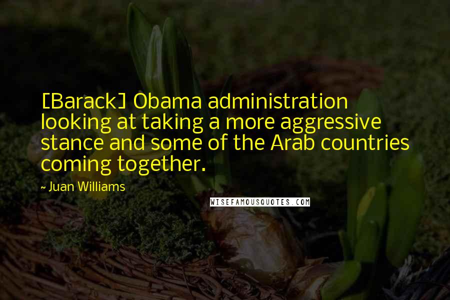 Juan Williams Quotes: [Barack] Obama administration looking at taking a more aggressive stance and some of the Arab countries coming together.