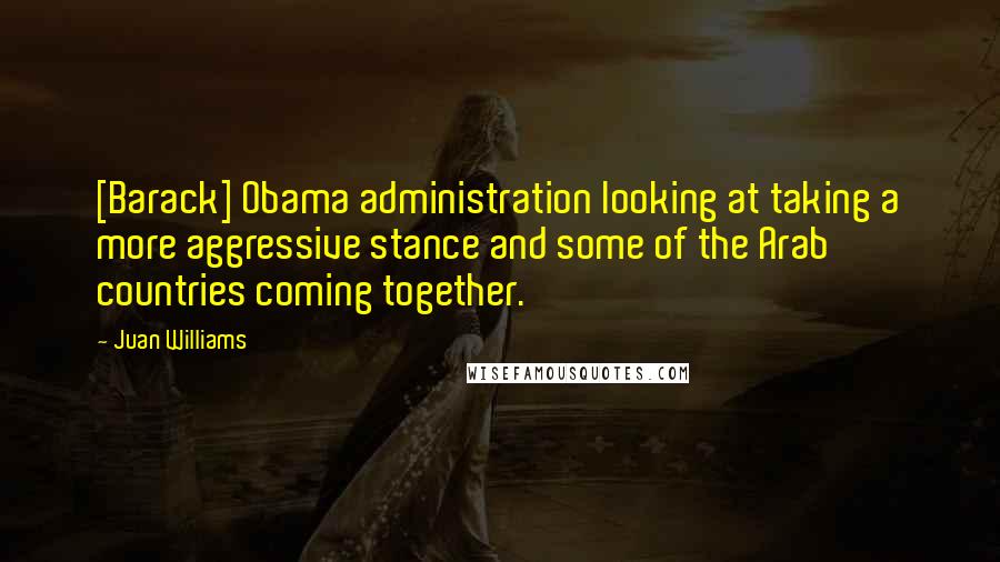 Juan Williams Quotes: [Barack] Obama administration looking at taking a more aggressive stance and some of the Arab countries coming together.