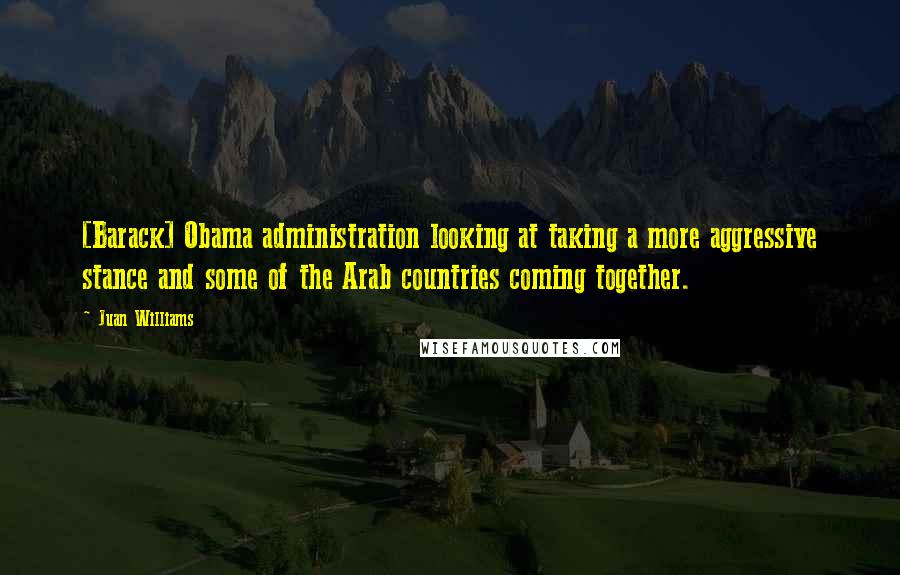 Juan Williams Quotes: [Barack] Obama administration looking at taking a more aggressive stance and some of the Arab countries coming together.