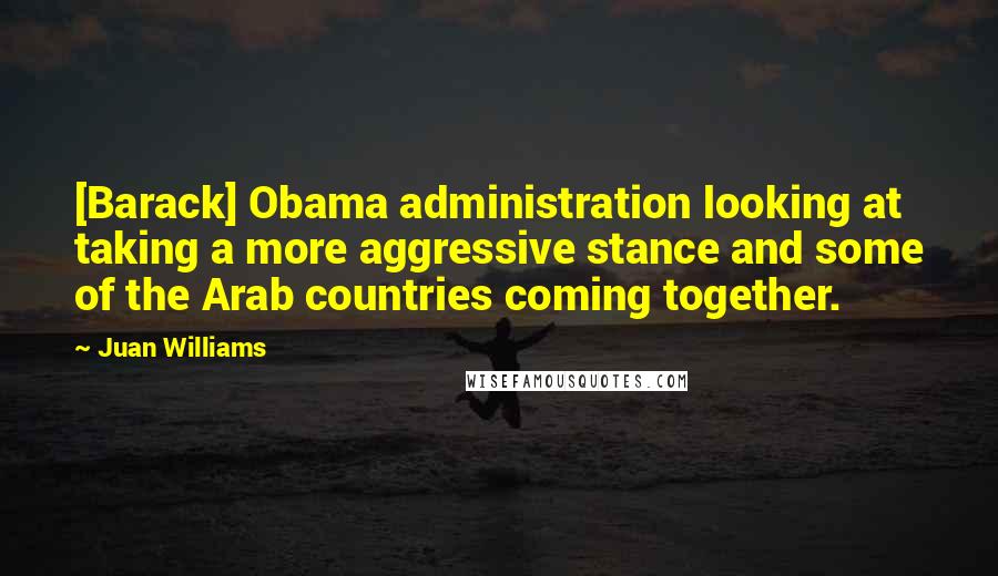 Juan Williams Quotes: [Barack] Obama administration looking at taking a more aggressive stance and some of the Arab countries coming together.