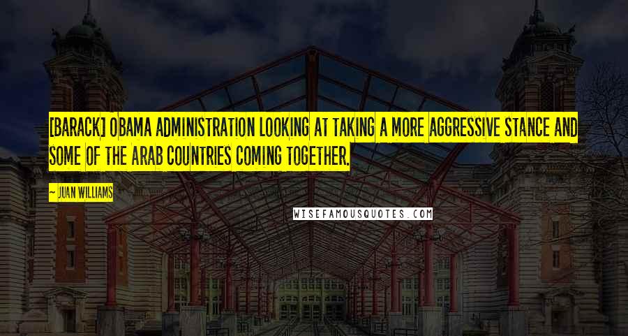 Juan Williams Quotes: [Barack] Obama administration looking at taking a more aggressive stance and some of the Arab countries coming together.
