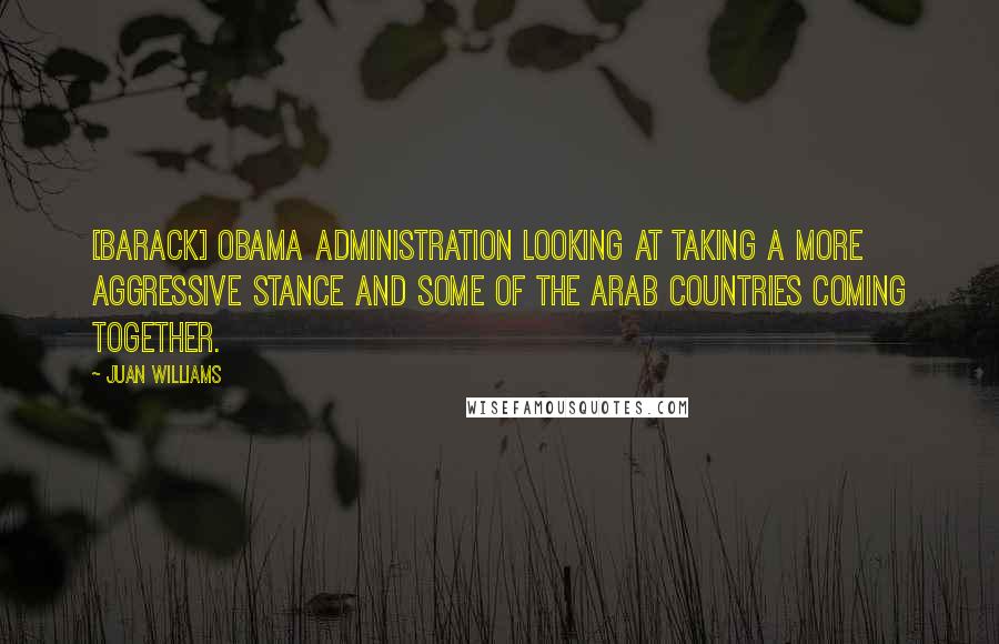 Juan Williams Quotes: [Barack] Obama administration looking at taking a more aggressive stance and some of the Arab countries coming together.