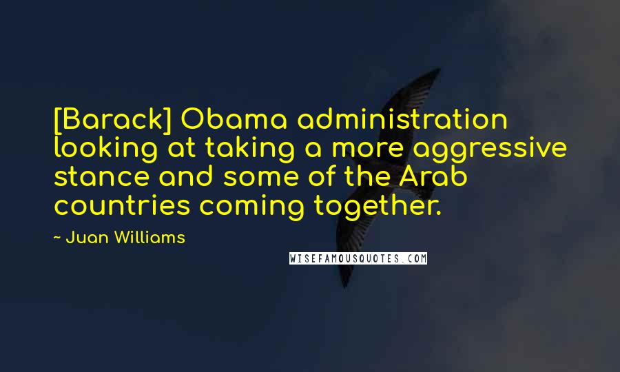 Juan Williams Quotes: [Barack] Obama administration looking at taking a more aggressive stance and some of the Arab countries coming together.