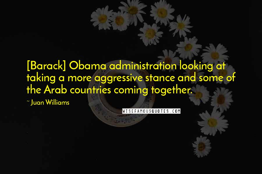 Juan Williams Quotes: [Barack] Obama administration looking at taking a more aggressive stance and some of the Arab countries coming together.