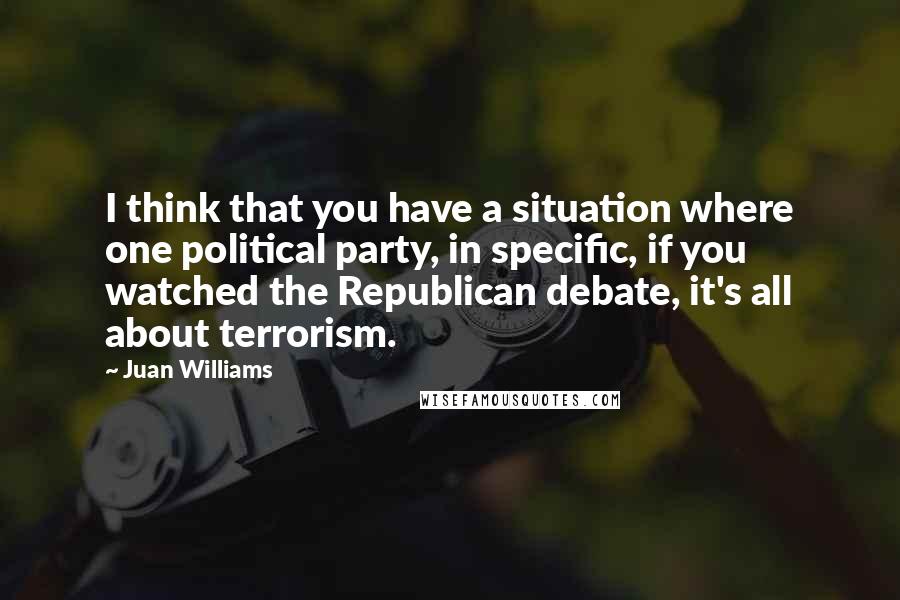 Juan Williams Quotes: I think that you have a situation where one political party, in specific, if you watched the Republican debate, it's all about terrorism.