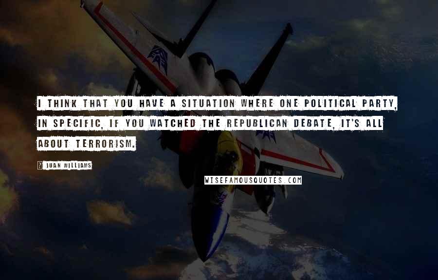 Juan Williams Quotes: I think that you have a situation where one political party, in specific, if you watched the Republican debate, it's all about terrorism.