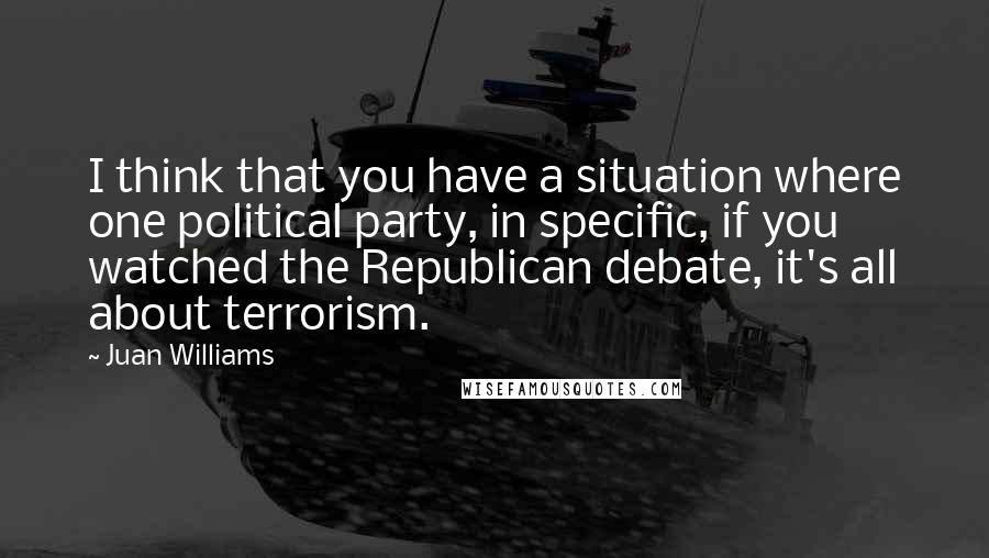 Juan Williams Quotes: I think that you have a situation where one political party, in specific, if you watched the Republican debate, it's all about terrorism.