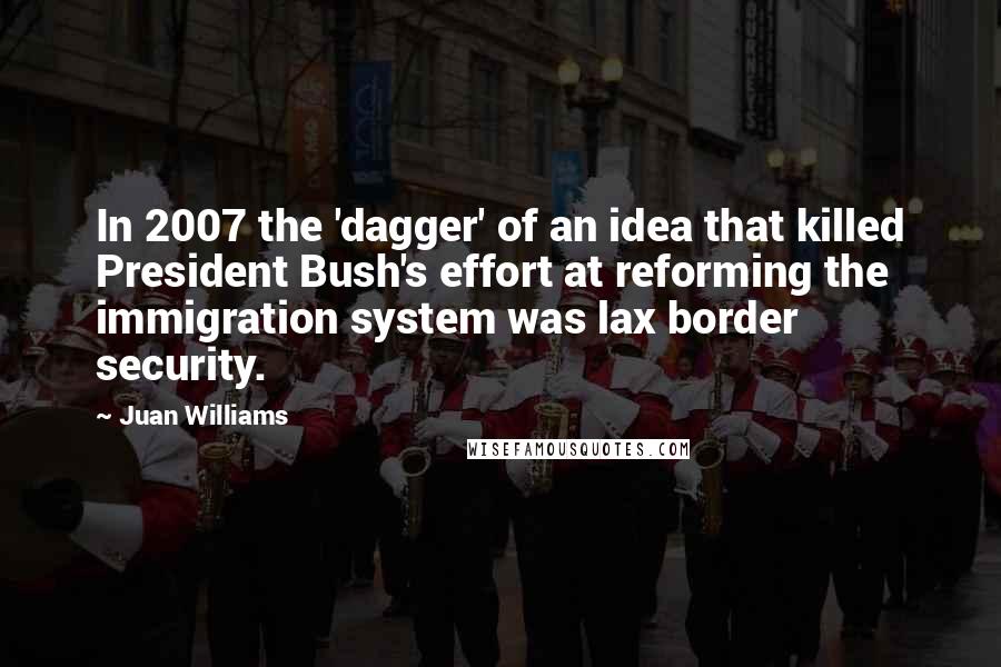 Juan Williams Quotes: In 2007 the 'dagger' of an idea that killed President Bush's effort at reforming the immigration system was lax border security.