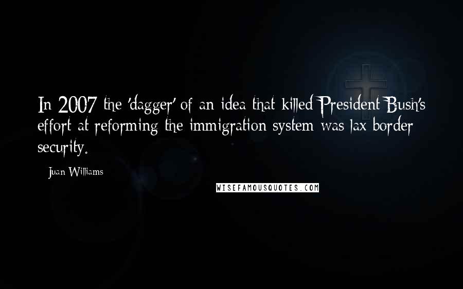 Juan Williams Quotes: In 2007 the 'dagger' of an idea that killed President Bush's effort at reforming the immigration system was lax border security.