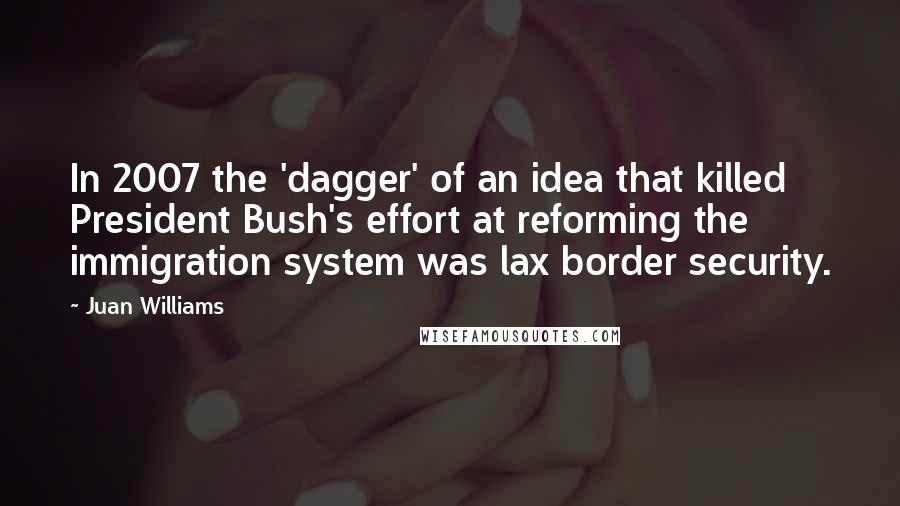 Juan Williams Quotes: In 2007 the 'dagger' of an idea that killed President Bush's effort at reforming the immigration system was lax border security.