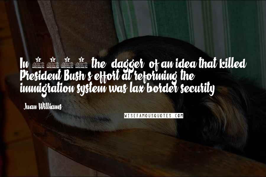 Juan Williams Quotes: In 2007 the 'dagger' of an idea that killed President Bush's effort at reforming the immigration system was lax border security.