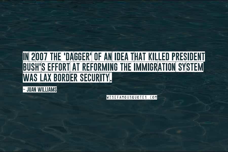 Juan Williams Quotes: In 2007 the 'dagger' of an idea that killed President Bush's effort at reforming the immigration system was lax border security.