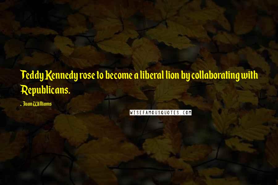 Juan Williams Quotes: Teddy Kennedy rose to become a liberal lion by collaborating with Republicans.