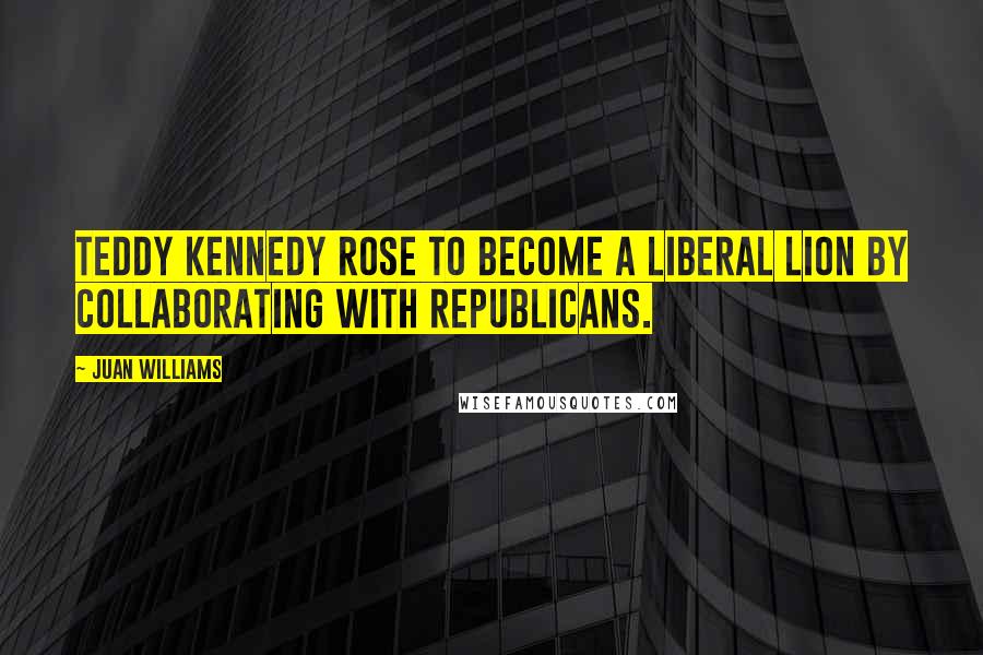 Juan Williams Quotes: Teddy Kennedy rose to become a liberal lion by collaborating with Republicans.