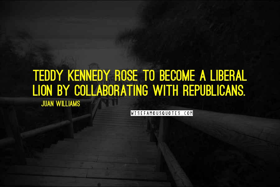 Juan Williams Quotes: Teddy Kennedy rose to become a liberal lion by collaborating with Republicans.