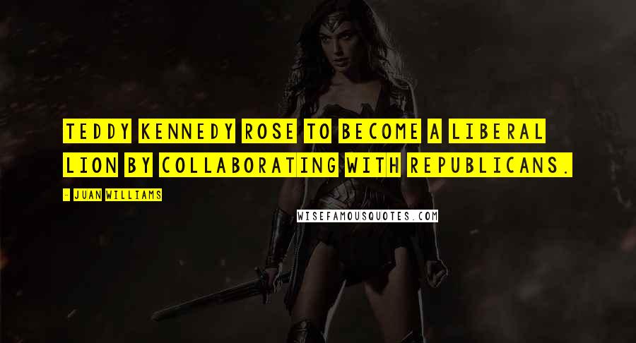 Juan Williams Quotes: Teddy Kennedy rose to become a liberal lion by collaborating with Republicans.