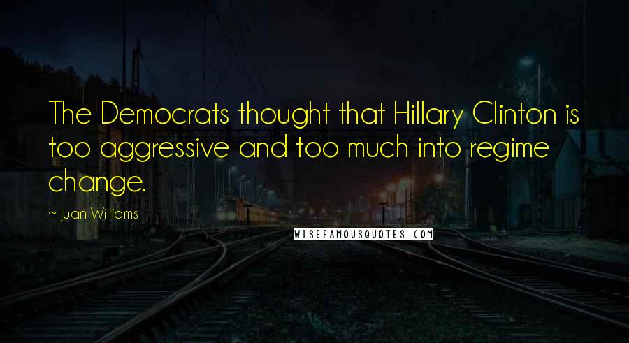 Juan Williams Quotes: The Democrats thought that Hillary Clinton is too aggressive and too much into regime change.