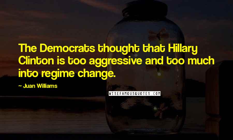 Juan Williams Quotes: The Democrats thought that Hillary Clinton is too aggressive and too much into regime change.