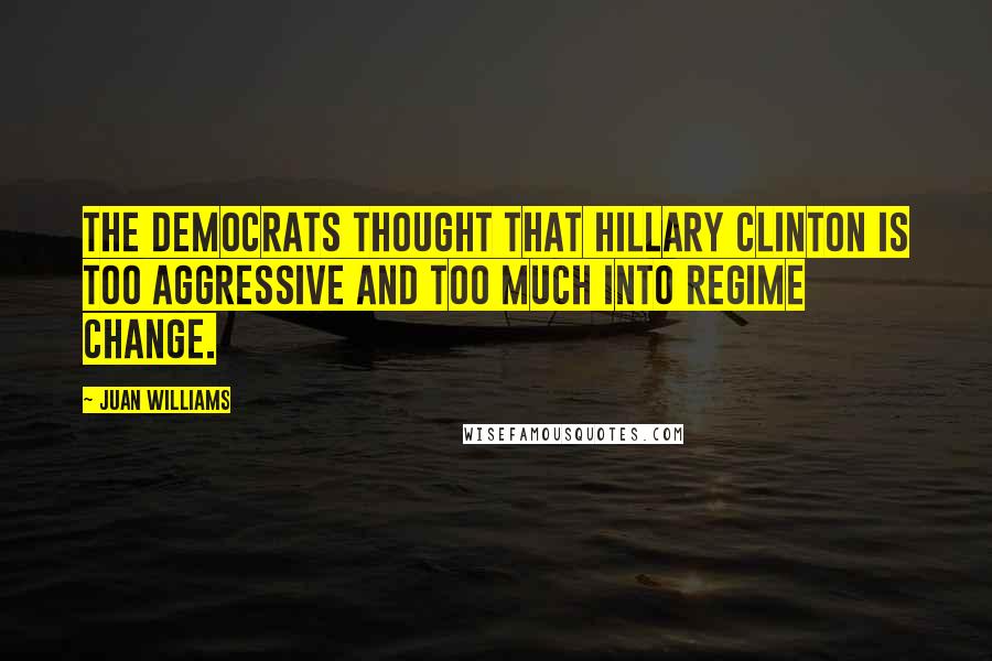Juan Williams Quotes: The Democrats thought that Hillary Clinton is too aggressive and too much into regime change.