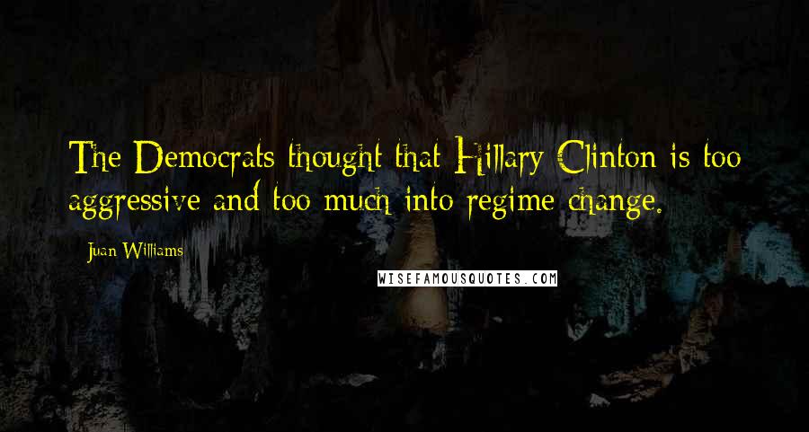 Juan Williams Quotes: The Democrats thought that Hillary Clinton is too aggressive and too much into regime change.