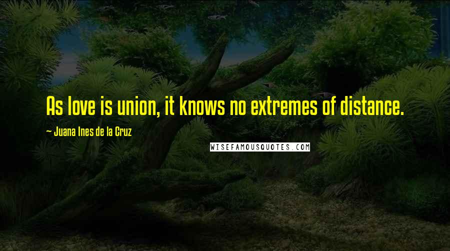 Juana Ines De La Cruz Quotes: As love is union, it knows no extremes of distance.