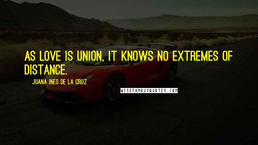 Juana Ines De La Cruz Quotes: As love is union, it knows no extremes of distance.