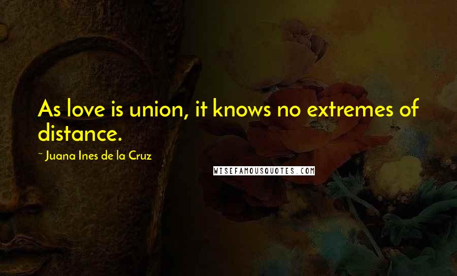 Juana Ines De La Cruz Quotes: As love is union, it knows no extremes of distance.