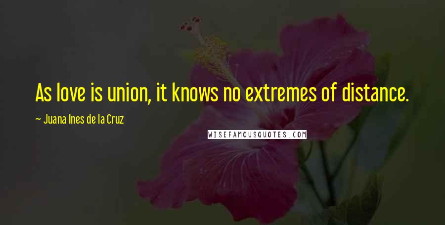 Juana Ines De La Cruz Quotes: As love is union, it knows no extremes of distance.