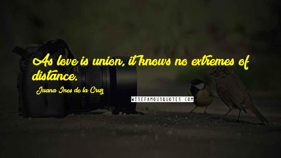 Juana Ines De La Cruz Quotes: As love is union, it knows no extremes of distance.