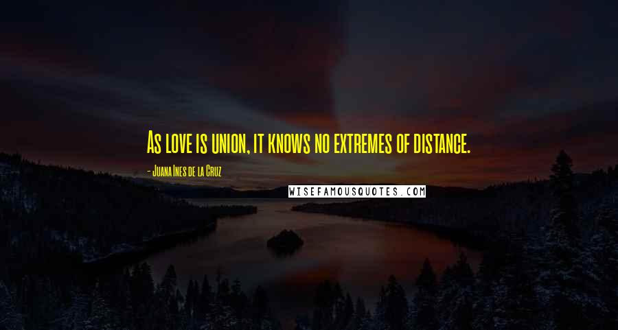 Juana Ines De La Cruz Quotes: As love is union, it knows no extremes of distance.