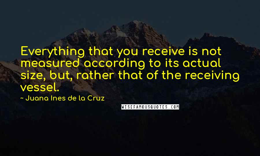 Juana Ines De La Cruz Quotes: Everything that you receive is not measured according to its actual size, but, rather that of the receiving vessel.