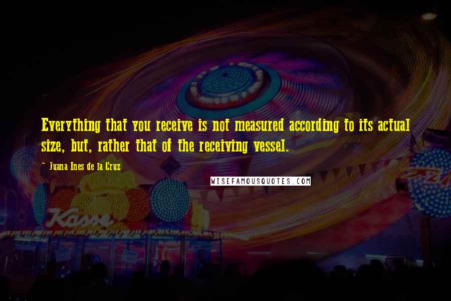 Juana Ines De La Cruz Quotes: Everything that you receive is not measured according to its actual size, but, rather that of the receiving vessel.