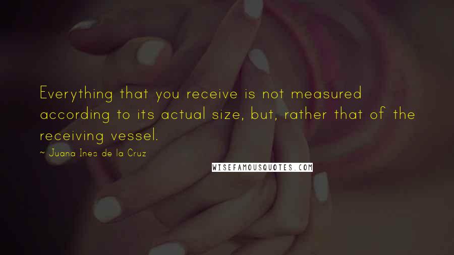 Juana Ines De La Cruz Quotes: Everything that you receive is not measured according to its actual size, but, rather that of the receiving vessel.