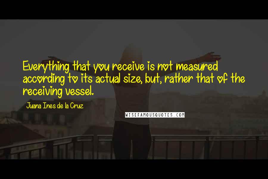 Juana Ines De La Cruz Quotes: Everything that you receive is not measured according to its actual size, but, rather that of the receiving vessel.