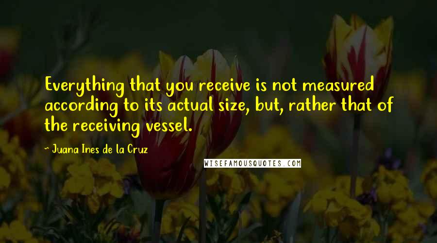 Juana Ines De La Cruz Quotes: Everything that you receive is not measured according to its actual size, but, rather that of the receiving vessel.