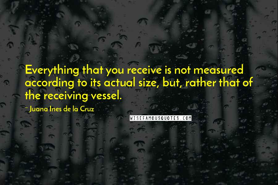 Juana Ines De La Cruz Quotes: Everything that you receive is not measured according to its actual size, but, rather that of the receiving vessel.