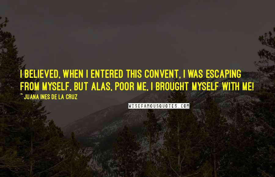 Juana Ines De La Cruz Quotes: I believed, when I entered this convent, I was escaping from myself, but alas, poor me, I brought myself with me!