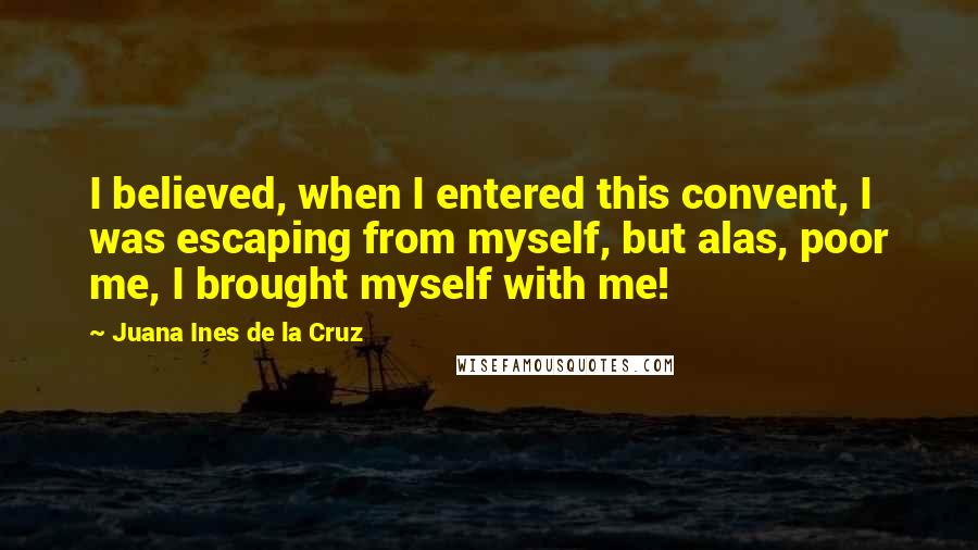 Juana Ines De La Cruz Quotes: I believed, when I entered this convent, I was escaping from myself, but alas, poor me, I brought myself with me!