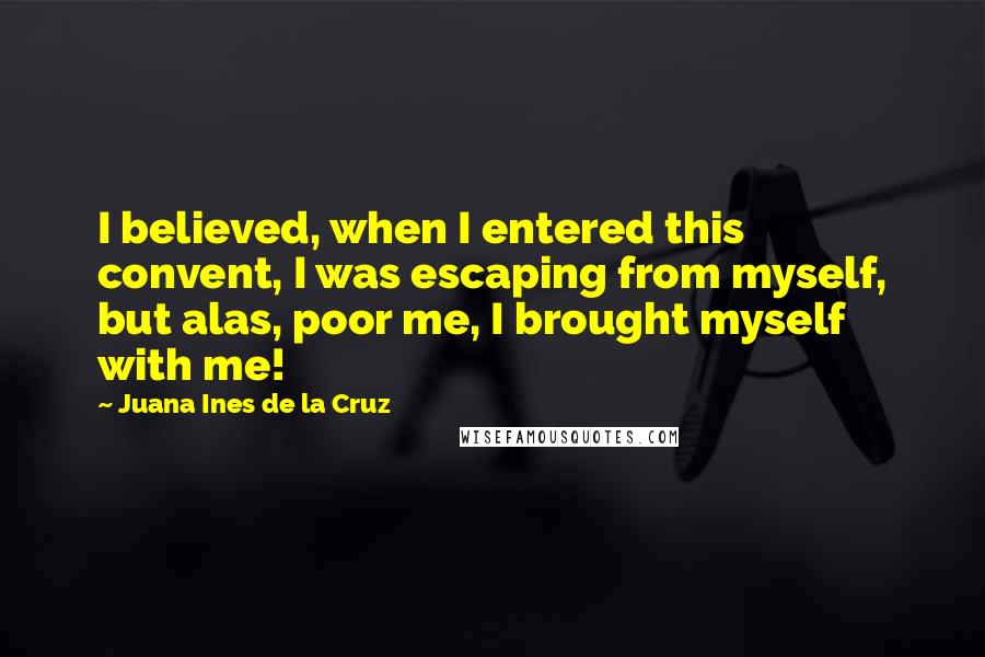 Juana Ines De La Cruz Quotes: I believed, when I entered this convent, I was escaping from myself, but alas, poor me, I brought myself with me!