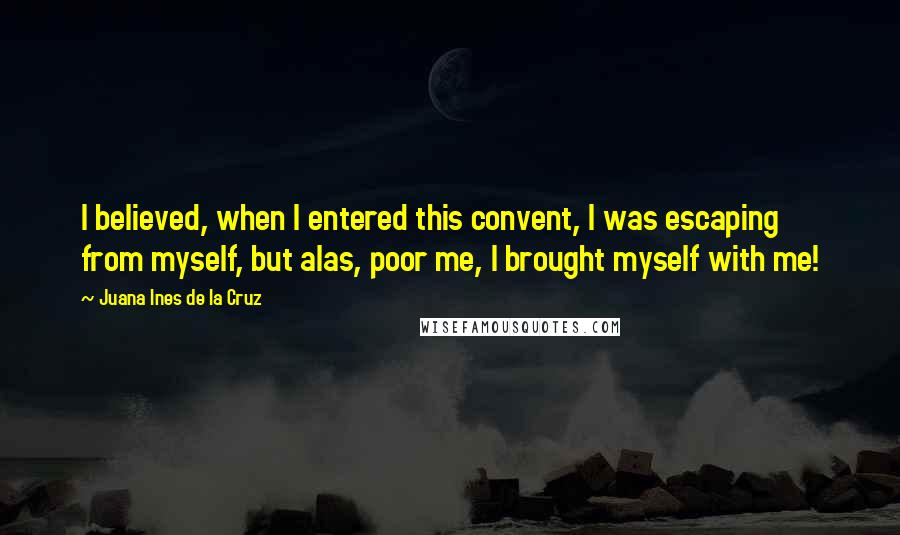 Juana Ines De La Cruz Quotes: I believed, when I entered this convent, I was escaping from myself, but alas, poor me, I brought myself with me!