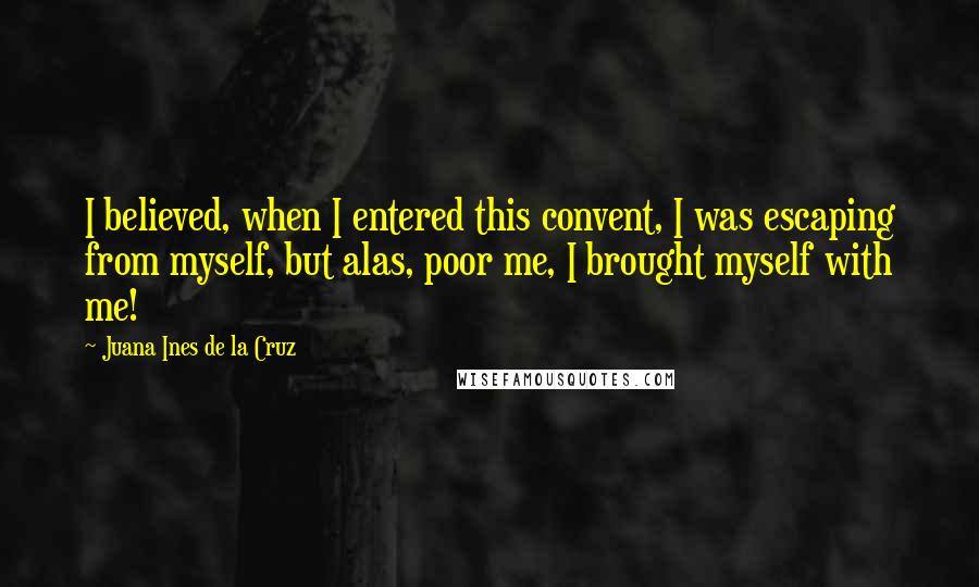 Juana Ines De La Cruz Quotes: I believed, when I entered this convent, I was escaping from myself, but alas, poor me, I brought myself with me!